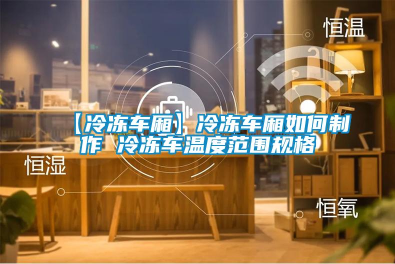 【冷冻车厢】冷冻车厢如何制作 冷冻车温度范围规格