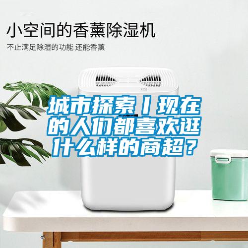 城市探索丨现在的人们都喜欢逛什么样的商超?