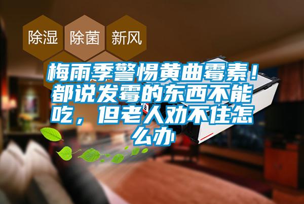 梅雨季警惕黄曲霉素!都说发霉的东西不能吃,但老人劝不住怎么办