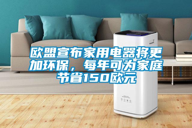 欧盟宣布家用电器将更加环保,每年可为家庭节省150欧元