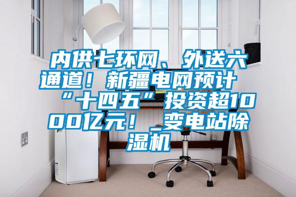 内供七环网、外送六通道!新疆电网预计“十四五”投资超1000亿元!_变电站除湿机