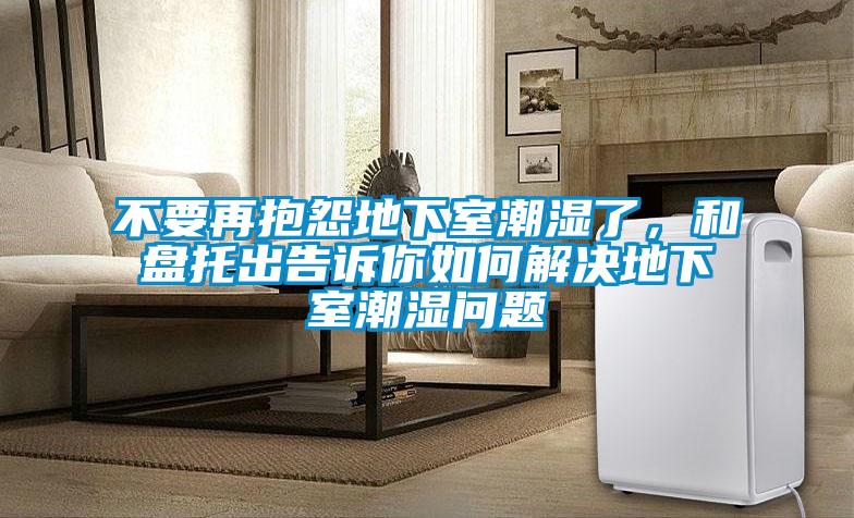 不要再抱怨地下室潮湿了,和盘托出告诉你如何解决地下室潮湿问题