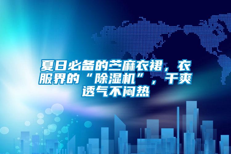 夏日必备的苎麻衣裙,衣服界的“除湿机”,干爽透气不闷热