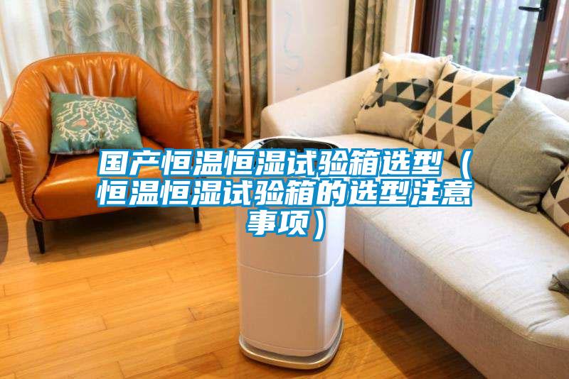 国产恒温恒湿试验箱选型(恒温恒湿试验箱的选型注意事项)