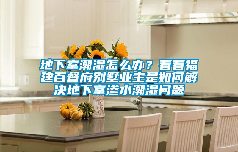 地下室潮湿怎么办?看看福建百督府别墅业主是如何解决地下室渗水潮湿问题