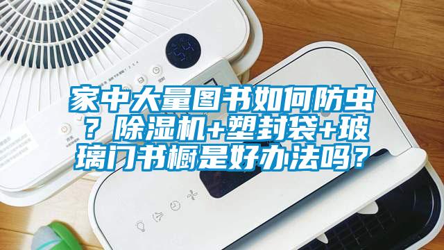 家中大量图书如何防虫?除湿机+塑封袋+玻璃门书橱是好办法吗?